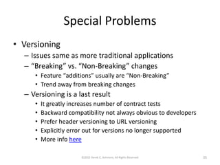 Special Problems
• Versioning
– Issues same as more traditional applications
– “Breaking” vs. “Non-Breaking” changes
• Feature “additions” usually are “Non-Breaking”
• Trend away from breaking changes
– Versioning is a last result
• It greatly increases number of contract tests
• Backward compatibility not always obvious to developers
• Prefer header versioning to URL versioning
• Explicitly error out for versions no longer supported
• More info here
©2015 Derek C. Ashmore, All Rights Reserved 35
 