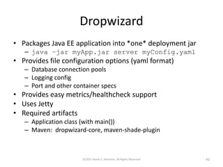 Dropwizard
• Packages Java EE application into *one* deployment jar
– java –jar myApp.jar server myConfig.yaml
• Provides file configuration options (yaml format)
– Database connection pools
– Logging config
– Port and other container specs
• Provides easy metrics/healthcheck support
• Uses Jetty
• Required artifacts
– Application class (with main())
– Maven: dropwizard-core, maven-shade-plugin
©2015 Derek C. Ashmore, All Rights Reserved 42
 