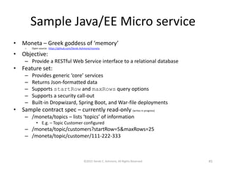Sample Java/EE Microservice
• Moneta – Greek goddess of ‘memory’
– Open source: https://github.com/Derek-Ashmore/moneta
• Objective:
– Provide a RESTful Web Service interface to a relational database
• Feature set:
– Provides generic ‘core’ services
– Returns Json-formatted data
– Supports startRow and maxRows query options
– Supports a security call-out
– Built-in Dropwizard, Spring Boot, and War-file deployments
• Sample contract spec – currently read-only (writes in progress)
– /moneta/topics – lists ‘topics’ of information
• E.g. – Topic Customer configured
– /moneta/topic/customers?startRow=5&maxRows=25
– /moneta/topic/customer/111-222-333
©2015 Derek C. Ashmore, All Rights Reserved 45
 