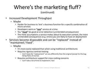 Where’s the marketing fluff?
(continued)
• Increased Development Throughput
– Maybe
• Harder for business to ‘test’ a business function for a specific combination of
microservices
• Developers work on *one* service at a time.
• You *must* be good at error detection (unintended consequences)
• The more assumptions a service makes about its execution context, the more
unintended consequences (e.g. errors) you are likely to have on deployment
• Services become disposable and can be “replaced” instead of
“maintained / fixed”.
– Maybe
• It’s more easily replaced than when using traditional architectures
• Requires rigorous contract testing
– Can’t have the “replacement” act any differently than the original (except for the bug
being fixed, of course)
• Requires architecture support for cross-cutting concerns
– Can’t take a lot of time to implement / test
©2015 Derek C. Ashmore, All Rights Reserved 55
 