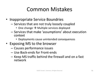 Common Mistakes
• Inappropriate Service Boundries
– Services that are not truly loosely coupled
• One change  Multiple services deployed
– Services that make ‘assumptions’ about execution
context
• Deployments cause unintended consequences
• Exposing MS to the browser
– Causes performance issues
– Use Back-ends for Front-ends
– Keep MS traffic behind the firewall and on a fast
network
©2015 Derek C. Ashmore, All Rights Reserved 56
 