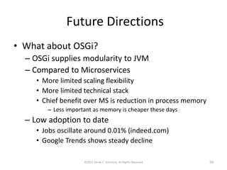 Future Directions
• What about OSGi?
– OSGi supplies modularity to JVM
– Compared to Microservices
• More limited scaling flexibility
• More limited technical stack
• Chief benefit over MS is reduction in process memory
– Less important as memory is cheaper these days
– Low adoption to date
• Jobs oscillate around 0.01% (indeed.com)
• Google Trends shows steady decline
©2015 Derek C. Ashmore, All Rights Reserved 59
 