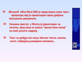 Microsoft   office  W ord  2003 је представник класе текст-  процесора,чија је превасходна сврха уређење текстуалних докумената. Основни приступ  у  W ord-у је једноставан: на  почетку, пред вама се налази "празан бели папир" на коме уносите садржај   . Текст се уређује као пасус обичног текста, наслов,  листа  набрајања,уоквирена напомена...   