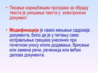 Писање  коришћењем програма за обраду текста  је  уношење текста у  електронски  документ. Модификација   је свако мењање садржаја документа, било да је у питању само исправљање грешака унесених при почетном  уносу  и/или додавање, брисање или замена речи, реченица или већих делова документа. 