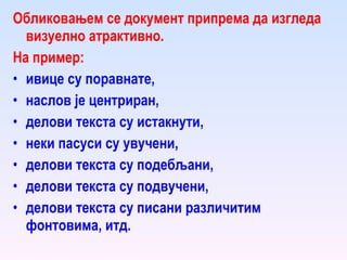 Обликовањем се документ припрема да изгледа  визуелно атрактивно. На пример:  ивице су поравнате ,  наслов је центриран, делови текста су истакнути,  неки пасуси су увучени,  делови текста су подебљани,  делови текста су подвучени,  делови текста су писани различитим фонтовима, итд.  