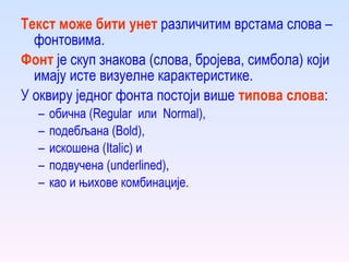 Текст може бити  унет   различитим врстама слова – фонтовима. Фонт  је скуп знакова (слова, бројева, симбола)  к оји имају исте визуелне карактеристике. У оквиру једног фонта постоји више  типова слова :  обична (Regular  или  Normal),  подебљана (Bold),  и скошена (Italic) и  подвучена (underlined),  као и њихове комбинације. 