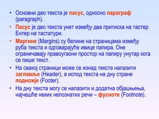Основни део текста је  пасус , односно  параграф  (paragraph). Пасус  је део текста  унет  између два притиска на тастер Ентер на тастатури . Маргине  (Margins) су белине на страницама између руба текста и одговарајуће ивице папира. Оне ограничавају правоугаони простор на папиру унутар кога се пише текст. На свакој страници може се изнад текста налазити  заглавље  (Header), а испод текста на дну стране  подножје  (Footer). На дну текста могу се налазити и додатна објашњења, најчешће неких непознатих речи –  фусноте  (Footnote). 