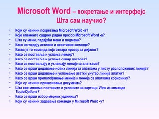Microsoft Word  – покретање и интерфејс Шта сам научио? Који су начини покретања Microsoft Word -а? Које елементе садржи радни прозор Microsoft Word -а? Шта су мени, падајући мени и подмени? Како изгледају активне и неактивне команде? Каква је то команда која отвара прозор за дијалог? Како се поставља и уклања лењир? Како се поставља и уклања оквир послова? Како се постављају и уклањају линије са алаткама? Како се врши додавање нових линија са алаткама у листу расположивих линија? Како се врши  додавање и уклањање алатки унутар линија алатки? Како се врши  прилагођавање менија и линија са алаткама кориснику? Који су начини приказивања документа? Шта све можемо поставити и уклонити на картици  View  из команде  Tools/Options? Како се вр ши избор мерних јединица? Који су начини задавања команди у Microsoft Word -у? 