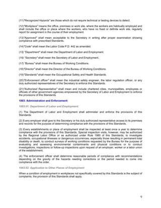 (11)"Recognized Hazards" are those which do not require technical or testing devices to detect.
(12)"Workplace" means the office, premises or work site, where the workers are habitually employed and
shall include the office or place where the workers, who have no fixed or definite work site, regularly
report for assignment in the course of their employment.
(13)"Approved" shall mean acceptable to the Secretary in writing after proper examination showing
compliance with prescribed Standards.
(14)"Code" shall mean the Labor Code P.D. 442 as amended.
(15) "Department" shall mean the Department of Labor and Employment.
(16) "Secretary" shall mean the Secretary of Labor and Employment.
(17) "Bureau" shall mean the Bureau of Working Conditions.
(18)"Director" shall mean the Director of the Bureau of Working Conditions.
(19)"Standards" shall mean the Occupational Safety and Health Standards.
(20)"Enforcement officer" shall mean the industrial safety engineer, the labor regulation officer, or any
duly authorized representatives of the Secretary to enforce this Standards.
(21)"Authorized Representative" shall mean and include chartered cities, municipalities, employees or
officials of other government agencies empowered by the Secretary of Labor and Employment to enforce
the provisions of this Standards.
1003: Administration and Enforcement:
1003.01: Department of Labor and Employment:
(1) The Department of Labor and Employment shall administer and enforce the provisions of this
Standards.
(2) Every employer shall give to the Secretary or his duly authorized representative access to its premises
and records for the purpose of determining compliance with the provisions of this Standards.
(3) Every establishments or place of employment shall be inspected at least once a year to determine
compliance with the provisions of this Standards. Special inspection visits, however, may be authorized
by the Regional Labor Office or as authorized under Rule 1980 of this Standards, to investigate
accidents, occupational illnesses or dangerous occurrences, especially those resulting in permanent total
disability or death, to conduct surveys of working conditions requested by the Bureau for the purpose of
evaluating and assessing environmental contaminants and physical conditions or to conduct
investigations, inspections or follow-up inspections upon request of an employer, worker or a labor union
of the establishment.
(4) The enforcement officer shall determine reasonable periods of compliance with recommendations
depending on the gravity of the hazards needing corrections or the period needed to come into
compliance with the order.
1003.02: Application to Other Places of Employment
When a condition of employment in workplaces not specifically covered by this Standards is the subject of
complaints, the provision of this Standards shall apply.
9
 