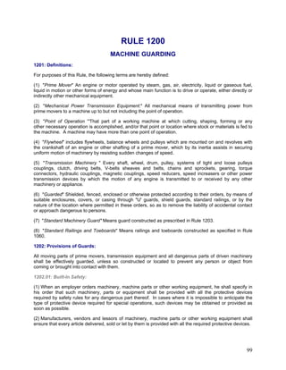 RULE 1200
MACHINE GUARDING
1201: Definitions:
For purposes of this Rule, the following terms are hereby defined:
(1) "Prime Mover" An engine or motor operated by steam, gas, air, electricity, liquid or gaseous fuel,
liquid in motion or other forms of energy and whose main function is to drive or operate, either directly or
indirectly other mechanical equipment.
(2) "Mechanical Power Transmission Equipment:" All mechanical means of transmitting power from
prime movers to a machine up to but not including the point of operation.
(3) "Point of Operation “'That part of a working machine at which cutting, shaping, forming or any
other necessary operation is accomplished, and/or that point or location where stock or materials is fed to
the machine. A machine may have more than one point of operation.
(4) "Flywheel" includes flywheels, balance wheels and pulleys which are mounted on and revolves with
the crankshaft of an engine or other shafting of a prime mover, which by its inertia assists in securing
uniform motion of machinery by resisting sudden changes of speed.
(5) "Transmission Machinery " Every shaft, wheel, drum, pulley, systems of tight and loose pulleys
couplings, clutch, driving belts, V-belts sheaves and belts, chains and sprockets, gearing, torque
connectors, hydraulic couplings, magnetic couplings, speed reducers, speed increasers or other power
transmission devices by which the motion of any engine is transmitted to or received by any other
machinery or appliance.
(6) "Guarded" Shielded, fenced, enclosed or otherwise protected according to their orders, by means of
suitable enclosures, covers, or casing through "U' guards, shield guards, standard railings, or by the
nature of the location where permitted in these orders, so as to remove the liability of accidental contact
or approach dangerous to persons.
(7) "Standard Machinery Guard" Means guard constructed as prescribed in Rule 1203.
(8) "Standard Railings and Toeboards" Means railings and toeboards constructed as specified in Rule
1060.
1202: Provisions of Guards:
All moving parts of prime movers, transmission equipment and all dangerous parts of driven machinery
shall be effectively guarded, unless so constructed or located to prevent any person or object from
coming or brought into contact with them.
1202.01: Built-In Safety:
(1) When an employer orders machinery, machine parts or other working equipment, he shall specify in
his order that such machinery, parts or equipment shall be provided with all the protective devices
required by safety rules for any dangerous part thereof. In cases where it is impossible to anticipate the
type of protective device required for special operations, such devices may be obtained or provided as
soon as possible.
(2) Manufacturers, vendors and lessors of machinery, machine parts or other working equipment shall
ensure that every article delivered, sold or let by them is provided with all the required protective devices.
99
 