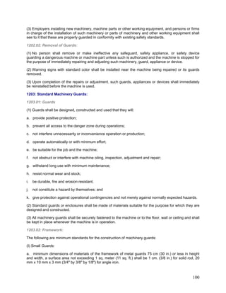 (3) Employers installing new machinery, machine parts or other working equipment, and persons or firms
in charge of the installation of such machinery or parts of machinery and other working equipment shall
see to it that these are properly guarded in conformity with existing safety standards.
1202.02: Removal of Guards:
(1) No person shall remove or make ineffective any safeguard, safety appliance, or safety device
guarding a dangerous machine or machine part unless such is authorized and the machine is stopped for
the purpose of immediately repairing and adjusting such machinery, guard, appliance or device.
(2) Warning signs with standard color shall be installed near the machine being repaired or its guards
removed.
(3) Upon completion of the repairs or adjustment, such guards, appliances or devices shall immediately
be reinstalled before the machine is used.
1203: Standard Machinery Guards:
1203.01: Guards
(1) Guards shall be designed, constructed and used that they will:
a. provide positive protection;
b. prevent all access to the danger zone during operations;
c. not interfere unnecessarily or inconvenience operation or production;
d. operate automatically or with minimum effort;
e. be suitable for the job and the machine;
f. not obstruct or interfere with machine oiling, inspection, adjustment and repair;
g. withstand long use with minimum maintenance;
h. resist normal wear and stock;
i. be durable, fire and erosion resistant;
j. not constitute a hazard by themselves; and
k. give protection against operational contingencies and not merely against normally expected hazards.
(2) Standard guards or enclosures shall be made of materials suitable for the purpose for which they are
designed and constructed.
(3) All machinery guards shall be securely fastened to the machine or to the floor, wall or ceiling and shall
be kept in place whenever the machine is in operation.
1203.02: Framework:
The following are minimum standards for the construction of machinery guards:
(I) Small Guards:
a. minimum dimensions of materials of the framework of metal guards 75 cm (30 in.) or less in height
and width, a surface area not exceeding 1 sq. meter (11 sq. ft.) shall be 1 cm. (3/8 in.) for solid rod, 20
mm x 10 mm x 3 mm (3/4" by 3/8" by 1/8") for angle iron.
100
 
