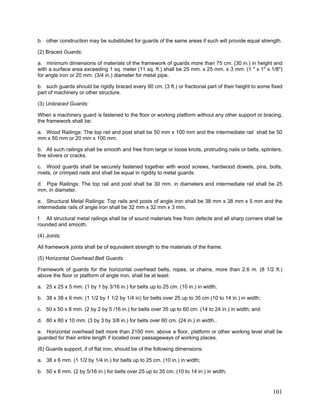 b. other construction may be substituted for guards of the same areas if such will provide equal strength.
(2) Braced Guards:
a. minimum dimensions of materials of the framework of guards more than 75 cm. (30 in.) in height and
with a surface area exceeding 1 sq. meter (11 sq. ft.) shall be 25 mm. x 25 mm. x 3 mm. (1 " x 1" x 1/8")
for angle iron or 20 mm. (3/4 in.) diameter for metal pipe.
b. such guards should be rigidly braced every 90 cm. (3 ft.) or fractional part of their height to some fixed
part of machinery or other structure.
(3) Unbraced Guards:
When a machinery guard is fastened to the floor or working platform without any other support or bracing,
the framework shall be:
a. Wood Railings: The top rail and post shall be 50 mm x 100 mm and the intermediate rail shall be 50
mm x 50 mm or 20 mm x 100 mm.
b. All such railings shall be smooth and free from large or loose knots, protruding nails or belts, splinters,
fine slivers or cracks.
c. Wood guards shall be securely fastened together with wood screws, hardwood dowels, pins, bolts,
rivets, or crimped nails and shall be equal in rigidity to metal guards.
d. Pipe Railings: The top rail and post shall be 30 mm. in diameters and intermediate rail shall be 25
mm. in diameter.
e. Structural Metal Railings: Top rails and posts of angle iron shall be 38 mm x 38 mm x 5 mm and the
intermediate rails of angle iron shall be 32 mm x 32 mm x 3 mm.
f. All structural metal railings shall be of sound materials free from defects and all sharp corners shall be
rounded and smooth.
(4) Joints:
All framework joints shall be of equivalent strength to the materials of the frame.
(5) Horizontal Overhead Belt Guards:
Framework of guards for the horizontal overhead belts, ropes, or chains, more than 2.6 m. (8 1/2 ft.)
above the floor or platform of angle iron, shall be at least:
a. 25 x 25 x 5 mm. (1 by 1 by 3/16 in.) for belts up to 25 cm. (10 in.) in width;
b. 38 x 38 x 6 mm. (1 1/2 by 1 1/2 by 1/4 in) for belts over 25 up to 35 cm (10 to 14 in.) in width;
c. 50 x 50 x 8 mm. (2 by 2 by 5 /16 in.) for belts over 35 up to 60 cm. (14 to 24 in.) in width; and
d. 80 x 80 x 10 mm. (3 by 3 by 3/8 in.) for belts over 60 cm. (24 in.) in width..
e. Horizontal overhead belt more than 2100 mm. above a floor, platform or other working level shall be
guarded for their entire length if located over passageways of working places.
(6) Guards support, if of flat iron, should be of the following dimensions:
a. 38 x 6 mm. (1 1/2 by 1/4 in.) for belts up to 25 cm. (10 in.) in width;
b. 50 x 8 mm. (2 by 5/16 in.) for belts over 25 up to 35 cm. (10 to 14 in.) in width;
101
 