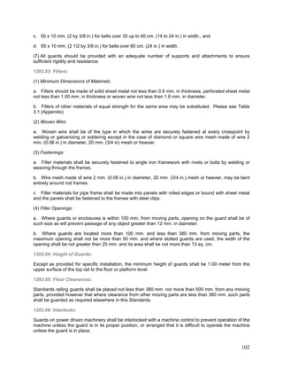c. 50 x 10 mm. (2 by 3/8 in.) for belts over 35 up to 60 cm. (14 to 24 in.) in width., and
d. 65 x 10 mm. (2 1/2 by 3/8 in.) for belts over 60 cm. (24 in.) in width.
(7) All guards should be provided with an adequate number of supports and attachments to ensure
sufficient rigidity and resistance.
1203.03: Fillers:
(1) Minimum Dimensions of Materials:
a. Fillers should be made of solid sheet metal not less than 0.8 mm. in thickness, perforated sheet metal
not less than 1.00 mm. in thickness or woven wire not less than 1.6 mm. in diameter.
b. Fillers of other materials of equal strength for the same area may be substituted. Please see Table
3.1 (Appendix)
(2) Woven Wire:
a. Woven wire shall be of the type in which the wires are securely fastened at every crosspoint by
welding or galvanizing or soldering except in the case of diamond or square wire mesh made of wire 2
mm. (0.08 in.) in diameter, 20 mm. (3/4 in) mesh or heavier.
(3) Fastenings:
a. Filler materials shall be securely fastened to angle iron framework with rivets or bolts by welding or
weaving through the frames.
b. Wire mesh made of wire 2 mm. (0.08 in.) in diameter, 20 mm. (3/4 in.) mesh or heavier, may be bent
entirely around rod frames.
c Filler materials for pipe frame shall be made into panels with rolled edges or bound with sheet metal
and the panels shall be fastened to the frames with steel clips.
(4) Filler Openings:
a. Where guards or enclosures is within 100 mm. from moving parts, opening on the guard shall be of
such size as will prevent passage of any object greater than 12 mm. in diameter.
b. Where guards are located more than 100 mm. and less than 380 mm. from moving parts, the
maximum opening shall not be more than 50 mm. and where slotted guards are used, the width of the
opening shall be not greater than 25 mm. and its area shall be not more than 13 sq. cm.
1203.04: Height of Guards:
Except as provided for specific installation, the minimum height of guards shall be 1.00 meter from the
upper surface of the top rail to the floor or platform level.
1203.05: Floor Clearances:
Standards railing guards shall be placed not less than 380 mm. nor more than 500 mm. from any moving
parts, provided however that where clearance from other moving parts are less than 380 mm. such parts
shall be guarded as required elsewhere in this Standards.
1203.06: Interlocks:
Guards on power driven machinery shall be interlocked with a machine control to prevent operation of the
machine unless the guard is in its proper position, or arranged that it is difficult to operate the machine
unless the guard is in place.
102
 
