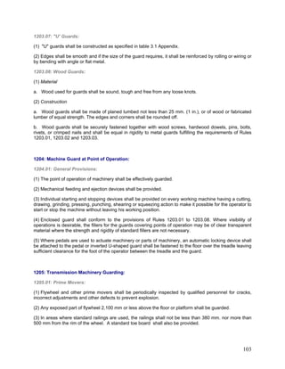 1203.07: "U' Guards:
(1) "U" guards shall be constructed as specified in table 3.1 Appendix.
(2) Edges shall be smooth and if the size of the guard requires, it shall be reinforced by rolling or wiring or
by bending with angle or flat metal.
1203.08: Wood Guards:
(1) Material
a. Wood used for guards shall be sound, tough and free from any loose knots.
(2) Construction
a. Wood guards shall be made of planed lumbed not less than 25 mm. (1 in.), or of wood or fabricated
lumber of equal strength. The edges and corners shall be rounded off.
b. Wood guards shall be securely fastened together with wood screws, hardwood dowels, pins, bolts,
rivets, or crimped nails and shall be equal in rigidity to metal guards fulfilling the requirements of Rules
1203.01, 1203.02 and 1203.03.
1204: Machine Guard at Point of Operation:
1204.01: General Provisions:
(1) The point of operation of machinery shall be effectively guarded.
(2) Mechanical feeding and ejection devices shall be provided.
(3) Individual starting and stopping devices shall be provided on every working machine having a cutting,
drawing, grinding, pressing, punching, shearing or squeezing action to make it possible for the operator to
start or stop the machine without leaving his working position.
(4) Enclosed guard shall conform to the provisions of Rules 1203.01 to 1203.08. Where visibility of
operations is desirable, the fillers for the guards covering points of operation may be of clear transparent
material where the strength and rigidity of standard fillers are not necessary.
(5) Where pedals are used to actuate machinery or parts of machinery, an automatic locking device shall
be attached to the pedal or inverted U-shaped guard shall be fastened to the floor over the treadle leaving
sufficient clearance for the foot of the operator between the treadle and the guard.
1205: Transmission Machinery Guarding:
1205.01: Prime Movers:
(1) Flywheel and other prime movers shall be periodically inspected by qualified personnel for cracks,
incorrect adjustments and other defects to prevent explosion.
(2) Any exposed part of flywheel 2,100 mm or less above the floor or platform shall be guarded.
(3) In areas where standard railings are used, the railings shall not be less than 380 mm. nor more than
500 mm from the rim of the wheel. A standard toe board shall also be provided.
103
 
