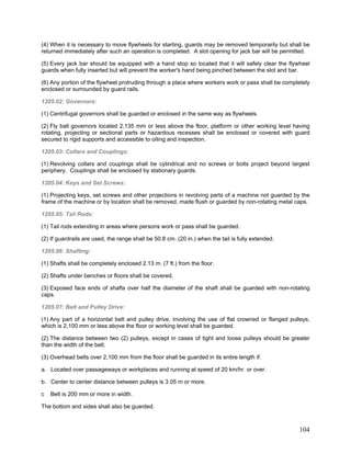 (4) When it is necessary to move flywheels for starting, guards may be removed temporarily but shall be
returned immediately after such an operation is completed. A slot opening for jack bar will be permitted.
(5) Every jack bar should be equipped with a hand stop so located that it will safely clear the flywheel
guards when fully inserted but will prevent the worker's hand being pinched between the slot and bar.
(6) Any portion of the flywheel protruding through a place where workers work or pass shall be completely
enclosed or surrounded by guard rails.
1205.02: Governors:
(1) Centrifugal governors shall be guarded or enclosed in the same way as flywheels.
(2) Fly ball governors located 2,135 mm or less above the floor, platform or other working level having
rotating, projecting or sectional parts or hazardous recesses shall be enclosed or covered with guard
secured to rigid supports and accessible to oiling and inspection.
1205.03: Collars and Couplings:
(1) Revolving collars and couplings shall be cylindrical and no screws or bolts project beyond largest
periphery. Couplings shall be enclosed by stationary guards.
1205.04: Keys and Set Screws:
(1) Projecting keys, set screws and other projections in revolving parts of a machine not guarded by the
frame of the machine or by location shall be removed, made flush or guarded by non-rotating metal caps.
1205.05: Tail Rods:
(1) Tail rods extending in areas where persons work or pass shall be guarded.
(2) If guardrails are used, the range shall be 50.8 cm. (20 in.) when the tail is fully extended.
1205.06: Shafting:
(1) Shafts shall be completely enclosed 2.13 m. (7 ft.) from the floor.
(2) Shafts under benches or floors shall be covered.
(3) Exposed face ends of shafts over half the diameter of the shaft shall be guarded with non-rotating
caps.
1205.07: Belt and Pulley Drive:
(1) Any part of a horizontal belt and pulley drive, involving the use of flat crowned or flanged pulleys,
which is 2,100 mm or less above the floor or working level shall be guarded.
(2) The distance between two (2) pulleys, except in cases of tight and loose pulleys should be greater
than the width of the belt.
(3) Overhead belts over 2,100 mm from the floor shall be guarded in its entire length if:
a. Located over passageways or workplaces and running at speed of 20 km/hr. or over.
b. Center to center distance between pulleys is 3.05 m or more.
c Belt is 200 mm or more in width.
The bottom and sides shall also be guarded.
104
 