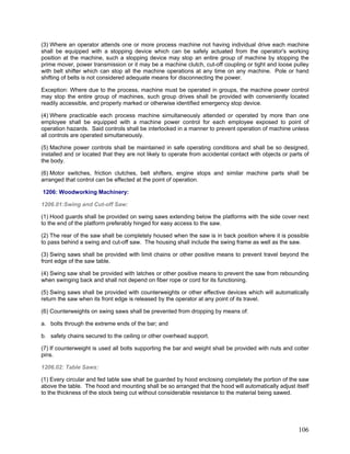 (3) Where an operator attends one or more process machine not having individual drive each machine
shall be equipped with a stopping device which can be safely actuated from the operator's working
position at the machine, such a stopping device may stop an entire group of machine by stopping the
prime mover, power transmission or it may be a machine clutch, cut-off coupling or tight and loose pulley
with belt shifter which can stop all the machine operations at any time on any machine. Pole or hand
shifting of belts is not considered adequate means for disconnecting the power.
Exception: Where due to the process, machine must be operated in groups, the machine power control
may stop the entire group of machines, such group drives shall be provided with conveniently located
readily accessible, and properly marked or otherwise identified emergency stop device.
(4) Where practicable each process machine simultaneously attended or operated by more than one
employee shall be equipped with a machine power control for each employee exposed to point of
operation hazards. Said controls shall be interlocked in a manner to prevent operation of machine unless
all controls are operated simultaneously.
(5) Machine power controls shall be maintained in safe operating conditions and shall be so designed,
installed and or located that they are not likely to operate from accidental contact with objects or parts of
the body.
(6) Motor switches, friction clutches, belt shifters, engine stops and similar machine parts shall be
arranged that control can be effected at the point of operation.
1206: Woodworking Machinery:
1206.01:Swing and Cut-off Saw:
(1) Hood guards shall be provided on swing saws extending below the platforms with the side cover next
to the end of the platform preferably hinged for easy access to the saw.
(2) The rear of the saw shall be completely housed when the saw is in back position where it is possible
to pass behind a swing and cut-off saw. The housing shall include the swing frame as well as the saw.
(3) Swing saws shall be provided with limit chains or other positive means to prevent travel beyond the
front edge of the saw table.
(4) Swing saw shall be provided with latches or other positive means to prevent the saw from rebounding
when swinging back and shall not depend on fiber rope or cord for its functioning.
(5) Swing saws shall be provided with counterweights or other effective devices which will automatically
return the saw when its front edge is released by the operator at any point of its travel.
(6) Counterweights on swing saws shall be prevented from dropping by means of:
a. bolts through the extreme ends of the bar; and
b. safety chains secured to the ceiling or other overhead support.
(7) If counterweight is used all bolts supporting the bar and weight shall be provided with nuts and cotter
pins.
1206.02: Table Saws:
(1) Every circular and fed table saw shall be guarded by hood enclosing completely the portion of the saw
above the table. The hood and mounting shall be so arranged that the hood will automatically adjust itself
to the thickness of the stock being cut without considerable resistance to the material being sawed.
106
 