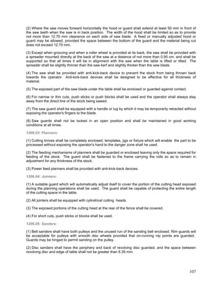 (2) Where the saw moves forward horizontally the hood or guard shall extend at least 50 mm in front of
the saw teeth when the saw is in back position. The width of the hood shall be limited so as to provide
not more than 12.70 mm clearance on each side of saw blade. A fixed or manually adjusted hood or
guard may be allowed, provided the space between the bottom of the guard and the material being cut
does not exceed 12.70 mm.
(3) Except when grooving and when a roller wheel is provided at its back, the saw shall be provided with
a spreader mounted directly at the back of the saw at a distance of not more than 0.95 cm. and shall be
supported so that all times it will be in alignment with the saw when the table is lifted or tilted. The
spreader shall be slightly thinner than the saw kerf and slightly thicker than the saw blade.
(4) The saw shall be provided with anti-kick-back device to prevent the stock from being thrown back
towards the operator. Anti-kick-back devices shall be designed to be effective for all thickness of
material.
(5) The exposed part of the saw blade under the table shall be enclosed or guarded against contact.
(6) For narrow or thin cuts, push sticks or push blocks shall be used and the operator shall always stay
away from the direct line of the stock being sawed.
(7) The saw guard shall be equipped with a handle or lug by which it may be temporarily retracted without
exposing the operator's fingers to the blade.
(8) Saw guards shall not be locked in an open position and shall be maintained in good working
conditions at all times.
1206.03: Planners:
(1) Cutting knives shall be completely enclosed, templates, jigs or fixture which will enable the part to be
processed without exposing the operator's hand to the danger zone shall he used.
(2) The feeding mechanisms of planners shall be guarded or enclosed leaving only the space required for
feeding of the stock. The guard shall be fastened to the frame carrying the rolls so as to remain in
adjustment for any thickness of the stock.
(3) Power feed planners shall be provided with anti-kick-back devices.
1206.04: Jointers:
(1) A suitable guard which will automatically adjust itself to cover the portion of the cutting head exposed
during the planning operations shall be used. The guard shall be capable of protecting the entire length
of the cutting space in the table.
(2) All jointers shall be equipped with cylindrical cutting heads.
(3) The exposed portions of the cutting head at the rear of the fence shall be covered.
(4) For short cuts, push sticks or blocks shall be used.
1206.05: Sanders:
(1) Belt sanders shall have both pulleys and the unused run of the sanding belt enclosed. Rim guards will
be acceptable for pulleys with smooth disc wheels provided that on-running nip points are guarded.
Guards may be hinged to permit sanding on the pulley.
(2) Disc sanders shall have the periphery and back of revolving disc guarded, and the space between
revolving disc and edge of table shall not be greater than 6.35 mm.
107
 