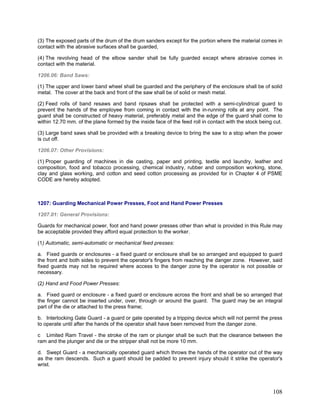 (3) The exposed parts of the drum of the drum sanders except for the portion where the material comes in
contact with the abrasive surfaces shall be guarded,
(4) The revolving head of the elbow sander shall be fully guarded except where abrasive comes in
contact with the material.
1206.06: Band Saws:
(1) The upper and lower band wheel shall be guarded and the periphery of the enclosure shall be of solid
metal. The cover at the back and front of the saw shall be of solid or mesh metal.
(2) Feed rolls of band resaws and band ripsaws shall be protected with a semi-cylindrical guard to
prevent the hands of the employee from coming in contact with the in-running rolls at any point. The
guard shall be constructed of heavy material, preferably metal and the edge of the guard shall come to
within 12.70 mm. of the plane formed by the inside face of the feed roll in contact with the stock being cut.
(3) Large band saws shall be provided with a breaking device to bring the saw to a stop when the power
is cut off.
1206.07: Other Provisions:
(1) Proper guarding of machines in die casting, paper and printing, textile and laundry, leather and
composition, food and tobacco processing, chemical industry, rubber and composition working, stone,
clay and glass working, and cotton and seed cotton processing as provided for in Chapter 4 of PSME
CODE are hereby adopted.
1207: Guarding Mechanical Power Presses, Foot and Hand Power Presses
1207.01: General Provisions:
Guards for mechanical power, foot and hand power presses other than what is provided in this Rule may
be acceptable provided they afford equal protection to the worker.
(1) Automatic, semi-automatic or mechanical feed presses:
a. Fixed guards or enclosures - a fixed guard or enclosure shall be so arranged and equipped to guard
the front and both sides to prevent the operator's fingers from reaching the danger zone. However, said
fixed guards may not be required where access to the danger zone by the operator is not possible or
necessary.
(2) Hand and Food Power Presses:
a. Fixed guard or enclosure - a fixed guard or enclosure across the front and shall be so arranged that
the finger cannot be inserted under, over, through or around the guard. The guard may be an integral
part of the die or attached to the press frame;
b. Interlocking Gate Guard - a guard or gate operated by a tripping device which will not permit the press
to operate until after the hands of the operator shall have been removed from the danger zone.
c Limited Ram Travel - the stroke of the ram or plunger shall be such that the clearance between the
ram and the plunger and die or the stripper shall not be more 10 mm.
d. Swept Guard - a mechanically operated guard which throws the hands of the operator out of the way
as the ram descends. Such a guard should be padded to prevent injury should it strike the operator's
wrist.
108
 