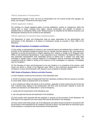1003.03: Application to Transportation:
Establishments engaged in land, sea and air transportation are not covered except their garages, dry
docks, port hangars, maintenance and repair shops.
1003.04: Application to Mines:
The activities of a lessee regarding safety of mining installations, surface or underground, within the
mining claim or lease, including mine safety, mineral conservation and problem of pollution in
establishments or workplaces falling under "Mining Industry" as classified by the National Economic and
Development Authority are not covered by this Standards.
1003.05: Application to Chartered Cities and Municipalities:
The Department of Labor and Employment shall be solely responsible for the administration and
enforcement of this Standards in all places of employment except as provided in Rule 1980 of this
Standards.
1004: Special Inspection, Investigation and Review:
(1) Any worker or representative of workers or any concerned person who believes that a violation of any
provision of this Standards threatens physical harm or imposes imminent danger to life, may request an
inspection by giving full particulars or details regarding such violation or danger to the Regional Labor
Office or duly authorized representative. If upon appraisal of such notification, the Regional Office or its
duly authorized representative finds reasonable ground to believe that a violation has really been
committed or danger exists, a special inspection or investigation shall be conducted immediately. The
complainant shall be notified in writing of the outcome of such investigation or inspection, immediately
upon its completion.
(2) The Secretary of Labor and Employment on his own initiative or on complaints of the workers, shall
review any failure or refusal of the Regional Labor Office or duly authorized representative to order
compliance or issue recommendation with respect to such complaint or reported violation.
1005: Duties of Employers, Workers and other Persons:
(1) Each employer covered by the provisions of this Standards shall:
a. furnish his workers a place of employment free from hazardous conditions that are causing or are likely
to cause death, illness or physical harm to his workers;
b. give complete job safety instructions to all his workers, especially to those entering the job for the first
time, including those relating to the familiarization with their work environment, hazards to which the
workers are exposed to and steps taken in case of emergency;
c. comply with the requirements of this Standards; and
d. use only approved devices and equipment in his workplace.
(2) Every worker shall cooperate with the employer in carrying out the provisions of this Standards. He
shall report to his supervisor any work hazard that may be discovered in his workplace.
(3) Every worker shall make proper use of all safeguards and safety devices furnished in accordance with
the provisions of this Standards for his protection and that of others, and shall follow all instructions given
by the employer in compliance with the provisions of this Standards.
10
 