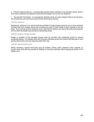 e. Pull-Out Protective Device - a mechanically operated device attached to the operator's hands, wrist or
arms which withdraws the operator's hands from the danger zone as the ram descends.
f. Two Handed Trip Device - an arrangement whereby hands are used instead of feet to trip the press:
the simultaneous and continuous action of both hands being required.
1207.02: Controls:
Mechanical, electrical or air controls shall be permitted on large presses requiring one or more operators
provided that such controls require the simultaneous action of both hands of each operator to trip the
press. Such controls shall be located in such a way that the hands or any part of the body of the operator
will not reach the danger zone during the descending stroke.
1207.03: Pedal or Treadle Guards:
Pedals or treadles of foot actuated presses shall be provided with substantial guards to prevent
accidental tripping. For treadles other than long bars extending across the machine the openings in such
guards shall not be more than twice the width of the foot.
1207.04: Special Hand Tools:
Where necessary, special hand tools such as pushers, pickers, pliers, tweezers, forks, magnets, or
suction discs shall also be provided for feeding or removing materials without placing the hands in the
danger zone.
109
 