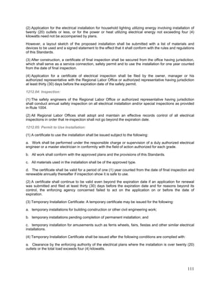 (2) Application for the electrical installation for household lighting utilizing energy involving installation of
twenty (20) outlets or less, or for the power or heat utilizing electrical energy not exceeding four (4)
kilowatts need not be accompanied by plans.
However, a layout sketch of the proposed installation shall be submitted with a list of materials and
devices to be used and a signed statement to the effect that it shall conform with the rules and regulations
of this Standards.
(3) After construction, a certificate of final inspection shall be secured from the office having jurisdiction,
which shall serve as a service connection, safety permit and to use the installation for one year counted
from the date of final inspection.
(4) Application for a certificate of electrical inspection shall be filed by the owner, manager or his
authorized representative with the Regional Labor Office or authorized representative having jurisdiction
at least thirty (30) days before the expiration date of the safety permit.
1212.04: Inspection:
(1) The safety engineers of the Regional Labor Office or authorized representative having jurisdiction
shall conduct annual safety inspection on all electrical installation and/or special inspections as provided
in Rule 1004.
(2) All Regional Labor Offices shall adopt and maintain an effective records control of all electrical
inspections in order that re-inspection shall not go beyond the expiration date.
1212.05: Permit to Use Installation:
(1) A certificate to use the installation shall be issued subject to the following:
a. Work shall be performed under the responsible charge or supervision of a duly authorized electrical
engineer or a master electrician in conformity with the field of action authorized for each grade.
b. All work shall conform with the approved plans and the provisions of this Standards.
c. All materials used in the installation shall be of the approved type.
d. The certificate shall be valid for a period of one (1) year counted from the date of final inspection and
renewable annually thereafter if inspection show it is safe to use.
(2) A certificate shall continue to be valid even beyond the expiration date if an application for renewal
was submitted and filed at least thirty (30) days before the expiration date and for reasons beyond its
control, the enforcing agency concerned failed to act on the application on or before the date of
expiration.
(3) Temporary Installation Certificate: A temporary certificate may be issued for the following:
a. temporary installations for building construction or other civil engineering work;
b. temporary installations pending completion of permanent installation; and
c. temporary installation for amusements such as ferris wheels, fairs, fiestas and other similar electrical
installations.
(4) Temporary Installation Certificate shall be issued after the following conditions are complied with:
a. Clearance by the enforcing authority of the electrical plans where the installation is over twenty (20)
outlets or the total load exceeds four (4) kilowatts.
111
 