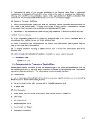 b. Submission of sketch of the proposed installation to the Regional Labor Office or authorized
representative for installation of twenty (20) or less outlets on for loads not exceeding four (4) kilowatts,
showing a layout of the wiring installation, location and a signed statement that the installation shall
conform with this Standards and that all materials used shall be of the approved type.
(5) Duration of Temporary Certificate:
a. Temporary installation for construction work and installation pending permanent installation shall be
for a period of one hundred twenty (120) days from the date of issuance subject to renewal until the work
is completed. Each renewal is for a period of one hundred twenty (120) days.
b. Installations for amusements shall be for sixty (60) days renewable for a maximum of sixty (60) days.
1212.06: Additional Loads:
(1) When subsequent inspection is conducted for additional loads to an existing installation within a
covered year, fees shall be charged only for the additional load.
(2) Permit for additional loads inspected within the covered year shall have for their expiration date the
date of the original electrical installation.
(3) The original installation including all additional loads shall be reinspected on the same date of the
following year.
(4) Additional load and/or alteration of installation is not allowed unless a permit is issued.
1213: Inspection Fees:
Refer to Rule 1970
1214: Requirements in the Preparation of Electrical Plans:
Before electrical wiring installation is done, the owner/manager or his authorized representative shall file
the required application for electrical wiring installation in triplicate, accompanied by three (3) copies of
each sheet of plans in white print. The following shall be incorporated in the plans.
(1) Location Plans:
a. site of the compound indicating any known landmarks, private or public buildings and arrow indicating
NORTH direction drawn not necessarily to scale.
b. the service drop from the utility company pole to the building structure; and
c. all feeder lines.
(2) Electrical Layout:
a. power layout, in addition to the lighting layout, if the number of motors exceed (10);
b. other loads;
c. bell system circuit;
d. telephone system circuit;
e. riser or single line diagram
f. riser design computation;
112
 