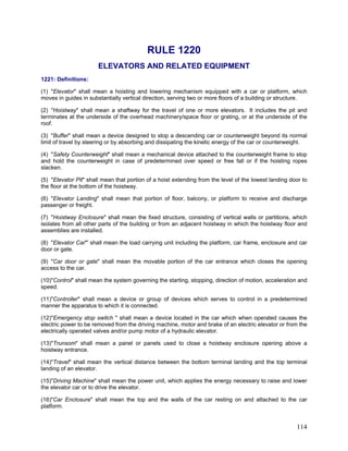 RULE 1220
ELEVATORS AND RELATED EQUIPMENT
1221: Definitions:
(1) "Elevator" shall mean a hoisting and lowering mechanism equipped with a car or platform, which
moves in guides in substantially vertical direction, serving two or more floors of a building or structure.
(2) "Hoistway" shall mean a shaftway for the travel of one or more elevators. It includes the pit and
terminates at the underside of the overhead machinery/space floor or grating, or at the underside of the
roof.
(3) "Buffer" shall mean a device designed to stop a descending car or counterweight beyond its normal
limit of travel by steering or by absorbing and dissipating the kinetic energy of the car or counterweight.
(4) "Safety Counterweight" shall mean a mechanical device attached to the counterweight frame to stop
and hold the counterweight in case of predetermined over speed or free fall or if the hoisting ropes
slacken.
(5) "Elevator Pit" shall mean that portion of a hoist extending from the level of the lowest landing door to
the floor at the bottom of the hoistway.
(6) "Elevator Landing" shall mean that portion of floor, balcony, or platform to receive and discharge
passenger or freight.
(7) "Hoistway Enclosure" shall mean the fixed structure, consisting of vertical walls or partitions, which
isolates from all other parts of the building or from an adjacent hoistway in which the hoistway floor and
assemblies are installed.
(8) "Elevator Car"' shall mean the load carrying unit including the platform, car frame, enclosure and car
door or gate.
(9) "Car door or gate" shall mean the movable portion of the car entrance which closes the opening
access to the car.
(10)"Control" shall mean the system governing the starting, stopping, direction of motion, acceleration and
speed.
(11)"Controller" shall mean a device or group of devices which serves to control in a predetermined
manner the apparatus to which it is connected.
(12)"Emergency stop switch " shall mean a device located in the car which when operated causes the
electric power to be removed from the driving machine, motor and brake of an electric elevator or from the
electrically operated valves and/or pump motor of a hydraulic elevator.
(13)"Trunsom" shall mean a panel or panels used to close a hoistway enclosure opening above a
hoistway entrance.
(14)"Travel" shall mean the vertical distance between the bottom terminal landing and the top terminal
landing of an elevator.
(15)"Driving Machine" shall mean the power unit, which applies the energy necessary to raise and lower
the elevator car or to drive the elevator.
(16)"Car Enclosure" shall mean the top and the walls of the car resting on and attached to the car
platform.
114
 