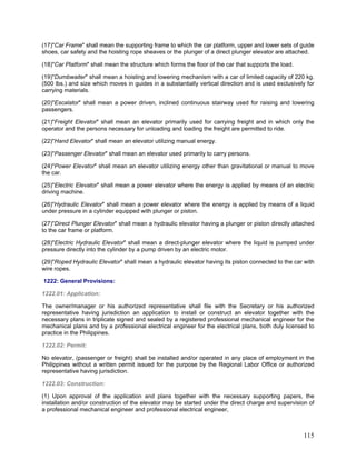(17)"Car Frame" shall mean the supporting frame to which the car platform, upper and lower sets of guide
shoes, car safety and the hoisting rope sheaves or the plunger of a direct plunger elevator are attached.
(18)"Car Platform" shall mean the structure which forms the floor of the car that supports the load.
(19)"Dumbwaiter" shall mean a hoisting and lowering mechanism with a car of limited capacity of 220 kg.
(500 lbs.) and size which moves in guides in a substantially vertical direction and is used exclusively for
carrying materials.
(20)"Escalator" shall mean a power driven, inclined continuous stairway used for raising and lowering
passengers.
(21)"Freight Elevator" shall mean an elevator primarily used for carrying freight and in which only the
operator and the persons necessary for unloading and loading the freight are permitted to ride.
(22)"Hand Elevator" shall mean an elevator utilizing manual energy.
(23)"Passenger Elevator" shall mean an elevator used primarily to carry persons.
(24)"Power Elevator" shall mean an elevator utilizing energy other than gravitational or manual to move
the car.
(25)"Electric Elevator" shall mean a power elevator where the energy is applied by means of an electric
driving machine.
(26)"Hydraulic Elevator" shall mean a power elevator where the energy is applied by means of a liquid
under pressure in a cylinder equipped with plunger or piston.
(27)"Direct Plunger Elevator" shall mean a hydraulic elevator having a plunger or piston directly attached
to the car frame or platform.
(28)"Electric Hydraulic Elevator" shall mean a direct-plunger elevator where the liquid is pumped under
pressure directly into the cylinder by a pump driven by an electric motor.
(29)"Roped Hydraulic Elevator" shall mean a hydraulic elevator having its piston connected to the car with
wire ropes.
1222: General Provisions:
1222.01: Application:
The owner/manager or his authorized representative shall file with the Secretary or his authorized
representative having jurisdiction an application to install or construct an elevator together with the
necessary plans in triplicate signed and sealed by a registered professional mechanical engineer for the
mechanical plans and by a professional electrical engineer for the electrical plans, both duly licensed to
practice in the Philippines.
1222.02: Permit:
No elevator, (passenger or freight) shall be installed and/or operated in any place of employment in the
Philippines without a written permit issued for the purpose by the Regional Labor Office or authorized
representative having jurisdiction.
1222.03: Construction:
(1) Upon approval of the application and plans together with the necessary supporting papers, the
installation and/or construction of the elevator may be started under the direct charge and supervision of
a professional mechanical engineer and professional electrical engineer,
115
 