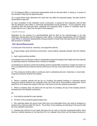 (2) The Regional Office or authorized representative shall be informed either in writing or in person of
any deviation made from the approved plans.
(3) In cases where major alterations are made that may affect the approved design, the plans shall be
resubmitted for approval.
(4) Upon completion of the installation and/or construction, a request for final inspection shall be filed
with the Regional Labor Office or authorized representative having jurisdiction. If such inspection show
compliance with the approved plans, standards and necessary tests, a permit or certificate shall be
issued valid for one (1 )year from the date of final inspection.
1222.04: Renewal:
Application for the renewal of a permit/certificate shall be filed by the owner/manager or his duly
authorized representative with the Regional Labor Office or authorized representative with the Regional
Labor Office or authorized representative having jurisdiction at least thirty (30) days before the expiration
date of permit or certificate.
1223: General Requirements:
(1) Every part of the structure, machinery, and equipment shall be:
a. of good design, good mechanical construction, sound material, adequate strength, free from defects,
and
b. kept in good working condition.
(2) Hoistways from all elevators shall be substantially enclosed throughout their height and there shall be
no openings except for necessary doors, windows or skylights.
(3) Hoistways for elevators outside the buildings shall be substantially enclosed to a height of at least 3 m
(10 ft.) provided that the enclosure shall be continuous to the top of any side where there is access to the
cage.
(4) The enclosures shall be either a continuous wall or substantial grill work, metal bars, or wood slats.
In general enclosures shall be fire resistant.
(5)
a. Where a hoistway extends into the top of a building, fire-resistant hoistway or machinery spaced
enclosures shall be carried to the underside of the roof, if the roof is of fire-resistive construction, and at
least 90 cm (3 ft.) above the surface of the roof, if the roof is of non-fire-resistive construction;
b. Where a hoistway does not extend into the top floor of a building, the top of the hoistway shall be
enclosed with a fire resistant construction.
(6)
a. A pit shall be provided for every elevator.
b. The floor of the pit shall be approximately level.
c. Pits extending below the ground level shall have non-combustible floors and shall be designed to
prevent entry of ground water into the pit. The pit floor of any hoistway not extending to the ground shall
be of fire resistant construction.
d. Hoistway pits shall be of such depth that when the car rests on the fully compressed buffers, there
shall be a vertical clearance of not less than 610 mm. between the pit floor and the lowest structural or
116
 