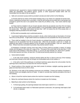 mechanical part, equipment or device installed beneath the car platform except guide shoes or rollers,
safety jaw assemblies, and platform aprons, guards, or other equipment located within 305 mm.
horizontally from the sides of the car platform.
e. Safe and convenient access shall be provided to all pits and shall conform to the following:
(1) Access shall be by means of the lowest hoistway door or by means of a separate pit access door.
Where a separate pit access door is provided, it shall be self-closing and provided with a spring-type lock
arranged to permit the door to be opened from inside the pit without a key. Such doors shall be kept
locked.
(2) There shall be installed in the pit of each elevator where the pit extends more than 914 mm below
the sill of the pit access door, a fixed vertical ladder or non-combustible material located within reach of
the access door. The ladder shall extend not less than 1,067 mm above the sill of the access door, or
handgrips shall be provided to the same height.
(3) Pits shall be accessible only to authorized persons.
f. A permanent lighting fixture shall be provided in all pits, which shall provide an illumination of not less
than 54 lux at the pit floor. A light switch shall be so located as to be accessible from the pit access door.
g. There shall be installed in the pit of each elevator an enclosed stop switch or switches and shall be
located as to be accessible from the pit access door. When the pit exceeds 2,010 mm. in depth, an
additional stop switch is required adjacent to the pit ladder and approximately 1,220 mm. above the pit
floor. Where more than one switch is provided, they shall be wired in series.
(7) Hoistways of elevators serving more than three (3) floors shall be provided a means of venting
smoke and hot gases to the outer air in case of fire. The area of the vents shall not be less than 3 1/2%
of the area of the hoistway or less than 0.28 sq. m. (3 sq.ft.) for each elevator car, which ever is greater.
Of the total required vent area, not less than 1/3 shall be permanently opened by a damper.
a. Vents shall be located:
i. in the side of the hoistway, enclosure directly before the floor or floors at the top of the hoistway
and shall open directly to the outer air through non-combustible ducts to the outside, or
ii. in the wall or roof of the penthouse or overhead machinery space above the roof provided, that the
openings have a total area of not less than the minimum required.
b. Closed portions of the required vent area shall consist of windows, skylights openings glazed with
glass not more than 0.32 cm (1/8 in.) thick.
(8) Windows on the walls of the hoistway enclosures are prohibited. Frames and sashes of windows in
machine rooms and skylights shall be of metal. A metal or concrete floor shall be provided at the top of
the hoistway:
a. Above or level the machine beams where the machine is located over the hoistway.
b. Below the overhead sheaves where the machine is located over the hoistway.
c. Metal floors shall conform to the following:
1. If of bar-type grating, the openings between bars shall reject a ball 20 m.m. in diameter.
2. If of perforated sheet metal or of fabricated openwork construction, the openings shall reject a ball
25 mm. in diameter.
117
 