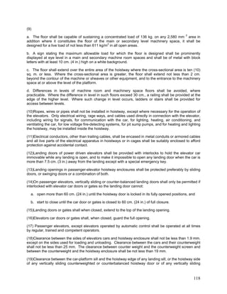 (9)
a. The floor shall be capable of sustaining a concentrated load of 136 kg. on any 2,580 mm 2
area in
addition where it constitutes the floor of the main or secondary level machinery space, it shall be
designed for a live load of not less than 611 kg/m2
in all open areas.
b. A sign stating the maximum allowable load for which the floor is designed shall be prominently
displayed at eye level in a main and secondary machine room spaces and shall be of metal with block
letters with at least 10 cm. (4 in.) high on a white background.
c. The floor shall extend over the entire area of the hoistway where the cross-sectional area is ten (10)
sq. m. or less. Where the cross-sectional area is greater, the floor shall extend not less than 2 cm.
beyond the contour of the machine or sheaves or other equipment, and to the entrance to the machinery
space at or above the level of the platform.
d. Differences in levels of machine room and machinery space floors shall be avoided, where
practicable. Where the difference in level in such floors exceed 30 cm., a railing shall be provided at the
edge of the higher level. Where such change in level occurs, ladders or stairs shall be provided for
access between levels.
(10)Ropes, wires or pipes shall not be installed in hoistway, except where necessary for the operation of
the elevators. Only electrical wiring, rage ways, and cables used directly in connection with the elevator,
including wiring for signals, for communication with the car, for lighting, heating, air conditioning, and
ventilating the car, for low voltage fire-detecting systems, for pit sump pumps, and for heating and lighting
the hoistway, may be installed inside the hoistway.
(11)Electrical conductors, other than trailing cables, shall be encased in metal conduits or armored cables
and all live parts of the electrical apparatus in hoistways or in cages shall be suitably enclosed to afford
protection against accidental contact.
(12)Landing doors of power driven elevators shall be provided with interlocks to hold the elevator car
immovable while any landing is open, and to make it impossible to open any landing door when the car is
more than 7.5 cm. (3 in.) away from the landing except with a special emergency key.
(13)Landing openings in passenger-elevator hoistway enclosures shall be protected preferably by sliding
doors, or swinging doors or a combination of both.
(14)On passenger elevators, vertically sliding or counter-balanced landing doors shall only be permitted if
interlocked with elevator car doors or gates so the landing door cannot:
a. open more than 60 cm. (24 in.) until the hoistway door is locked in its fully opened positions, and
b. start to close until the car door or gates is closed to 60 cm. (24 in.) of full closure.
(15)Landing doors or gates shall when closed, extend to the top of the landing opening.
(16)Elevators car doors or gates shall, when closed, guard the full opening.
(17) Passenger elevators, except elevators operated by automatic control shall be operated at all times
by regular, trained and competent operators.
(18)Clearance between the sides of elevators cars and hoistway enclosure shall not be less than 1.9 mm.
except on the sides used for loading and unloading. Clearance between the cars and their counterweight
shall not be less than 25 mm. The clearance between counter weight and the counterweight screen and
between the counterweight and the hoistway enclosure shall be not less than 19 mm.
(19)Clearance between the car-platform sill and the hoistway edge of any landing sill, or the hoistway side
of any vertically sliding counterweighted or counterbalanced hoistway door or of any vertically sliding
118
 