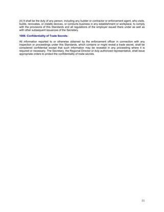 (4) It shall be the duty of any person, including any builder or contractor or enforcement agent, who visits,
builds, renovates, or installs devices, or conducts business in any establishment or workplace, to comply
with the provisions of this Standards and all regulations of the employer issued there under as well as
with other subsequent issuances of the Secretary.
1006: Confidentiality of Trade Secrets:
All information reported to or otherwise obtained by the enforcement officer in connection with any
inspection or proceedings under this Standards, which contains or might reveal a trade secret, shall be
considered confidential except that such information may be revealed in any proceeding where it is
required or necessary. The Secretary, the Regional Director or duly authorized representative, shall issue
appropriate orders to protect the confidentiality of trade secrets.
11
 