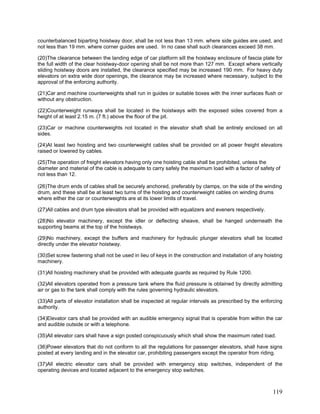 counterbalanced biparting hoistway door, shall be not less than 13 mm. where side guides are used, and
not less than 19 mm. where corner guides are used. In no case shall such clearances exceed 38 mm.
(20)The clearance between the landing edge of car platform sill the hoistway enclosure of fascia plate for
the full width of the clear hoistway-door opening shall be not more than 127 mm. Except where vertically
sliding hoistway doors are installed, the clearance specified may be increased 190 mm. For heavy duty
elevators on extra wide door openings, the clearance may be increased where necessary, subject to the
approval of the enforcing authority.
(21)Car and machine counterweights shall run in guides or suitable boxes with the inner surfaces flush or
without any obstruction.
(22)Counterweight runways shall be located in the hoistways with the exposed sides covered from a
height of at least 2.15 m. (7 ft.) above the floor of the pit.
(23)Car or machine counterweights not located in the elevator shaft shall be entirely enclosed on all
sides.
(24)At least two hoisting and two counterweight cables shall be provided on all power freight elevators
raised or lowered by cables.
(25)The operation of freight elevators having only one hoisting cable shall be prohibited, unless the
diameter and material of the cable is adequate to carry safely the maximum load with a factor of safety of
not less than 12.
(26)The drum ends of cables shall be securely anchored, preferably by clamps, on the side of the winding
drum, and these shall be at least two turns of the hoisting and counterweight cables on winding drums
where either the car or counterweights are at its lower limits of travel.
(27)All cables and drum type elevators shall be provided with equalizers and eveners respectively.
(28)No elevator machinery, except the idler or deflecting sheave, shall be hanged underneath the
supporting beams at the top of the hoistways.
(29)No machinery, except the buffers and machinery for hydraulic plunger elevators shall be located
directly under the elevator hoistway.
(30)Set screw fastening shall not be used in lieu of keys in the construction and installation of any hoisting
machinery.
(31)All hoisting machinery shall be provided with adequate guards as required by Rule 1200.
(32)All elevators operated from a pressure tank where the fluid pressure is obtained by directly admitting
air or gas to the tank shall comply with the rules governing hydraulic elevators.
(33)All parts of elevator installation shall be inspected at regular intervals as prescribed by the enforcing
authority.
(34)Elevator cars shall be provided with an audible emergency signal that is operable from within the car
and audible outside or with a telephone.
(35)All elevator cars shall have a sign posted conspicuously which shall show the maximum rated load.
(36)Power elevators that do not conform to all the regulations for passenger elevators, shall have signs
posted at every landing and in the elevator car, prohibiting passengers except the operator from riding.
(37)All electric elevator cars shall be provided with emergency stop switches, independent of the
operating devices and located adjacent to the emergency stop switches.
119
 