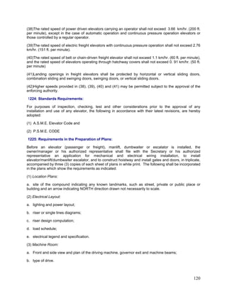 (38)The rated speed of power driven elevators carrying an operator shall not exceed 3.66 km/hr. (200 ft.
per minute), except in the case of automatic operation and continuous pressure operation elevators or
those controlled by a regular operator.
(39)The rated speed of electric freight elevators with continuous pressure operation shall not exceed 2.76
km/hr. (151 ft. per minute).
(40)The rated speed of belt or chain-driven freight elevator shall not exceed 1.1 km/hr. (60 ft. per minute),
and the rated speed of elevators operating through hatchway covers shall not exceed 0. 91 km/hr. (50 ft.
per minute)
(41)Landing openings in freight elevators shall be protected by horizontal or vertical sliding doors,
combination sliding and swinging doors, swinging doors, or vertical sliding doors.
(42)Higher speeds provided in (38), (39), (40) and (41) may be permitted subject to the approval of the
enforcing authority.
1224: Standards Requirements:
For purposes of inspection, checking, test and other considerations prior to the approval of any
installation and use of any elevator, the following in accordance with their latest revisions, are hereby
adopted:
(1) A.S.M.E. Elevator Code and
(2) P.S.M.E. CODE
1225: Requirements in the Preparation of Plans:
Before an elevator (passenger or freight), manlift, dumbwaiter or escalator is installed, the
owner/manager or his authorized representative shall file with the Secretary or his authorized
representative an application for mechanical and electrical wiring installation, to install
elevator/manlift/dumbwaiter escalator, and to construct hoistway and install gates and doors, in triplicate,
accompanied by three (3) copies of each sheet of plans in white print. The following shall be incorporated
in the plans which show the requirements as indicated:
(1) Location Plans:
a. site of the compound indicating any known landmarks, such as street, private or public place or
building and an arrow indicating NORTH direction drawn not necessarily to scale.
(2) Electrical Layout:
a. lighting and power layout;
b. riser or single lines diagrams;
c. riser design computation;
d. load schedule;
e. electrical legend and specification.
(3) Machine Room:
a. Front and side view and plan of the driving machine, governor exit and machine beams;
b. type of drive.
120
 