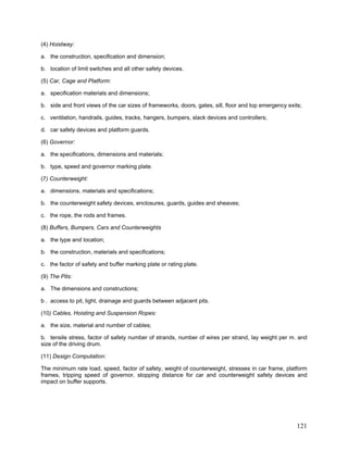 (4) Hoistway:
a. the construction, specification and dimension;
b. location of limit switches and all other safety devices.
(5) Car, Cage and Platform:
a. specification materials and dimensions;
b. side and front views of the car sizes of frameworks, doors, gates, sill, floor and top emergency exits;
c. ventilation, handrails, guides, tracks, hangers, bumpers, slack devices and controllers;
d. car safety devices and platform guards.
(6) Governor:
a. the specifications, dimensions and materials;
b. type, speed and governor marking plate.
(7) Counterweight:
a. dimensions, materials and specifications;
b. the counterweight safety devices, enclosures, guards, guides and sheaves;
c. the rope, the rods and frames.
(8) Buffers, Bumpers, Cars and Counterweights
a. the type and location;
b. the construction, materials and specifications;
c. the factor of safety and buffer marking plate or rating plate.
(9) The Pits:
a. The dimensions and constructions;
b . access to pit, light, drainage and guards between adjacent pits.
(10) Cables, Hoisting and Suspension Ropes:
a. the size, material and number of cables;
b. tensile stress, factor of safety number of strands, number of wires per strand, lay weight per m. and
size of the driving drum.
(11) Design Computation:
The minimum rate load, speed, factor of safety, weight of counterweight, stresses in car frame, platform
frames, tripping speed of governor, stopping distance for car and counterweight safety devices and
impact on buffer supports.
121
 
