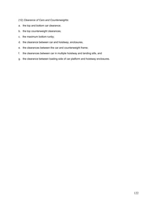 (12) Clearance of Cars and Counterweights:
a. the top and bottom car clearance;
b. the top counterweight clearances;
c. the maximum bottom runby;
d. the clearance between car and hoistway, enclosures,
e. the clearances between the car and counterweight frame;
f. the clearances between car in multiple hoistway and landing sills, and
g. the clearance between loading side of car platform and hoistway enclosures.
122
 