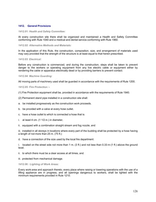 1412. General Provisions
1412.01: Health and Safety Committee:
At every construction site there shall be organized and maintained a Health and Safety Committee
conforming with Rule 1040 and a medical and dental service conforming with Rule 1960.
1412.02: Alternative Methods and Materials:
In the application of this Rule, the construction, composition, size, and arrangement of materials used
may vary provided that the strength of the structure is at least equal to that herein prescribed.
1412.03: Electrical:
Before any construction is commenced, and during the construction, steps shall be taken to prevent
danger to the workers or operating equipment from any live electric cable or equipment either by
rendering the cable or apparatus electrically dead or by providing barriers to prevent contact.
1412.04: Machine Guarding:
All moving parts of machinery used shall be guarded in accordance with the requirements of Rule 1200.
1412.05: Fire Protection: -
(1) Fire Protection equipment shall be, provided in accordance with the requirements of Rule 1940.
(2) Permanent stand pipe installed in a construction site shall:
a. be installed progressively as the construction work proceeds.
b. be provided with a valve at every hose outlet.
c. have a hose outlet to which is connected a hose that is:
i. at least 4 cm. (1 1/2 in.) in diameter,
ii. equipped with a combination straight stream and fog nozzle, and
iii. installed in all storeys in locations where every part of the budding shall be protected by a hose having
a length of not more than 25 m. (75 ft.)
d. have a connection of the size used by the local fire department:
i. located on the street side not more than 1 m. (3 ft.) and not less than 0.33 m (1 ft.) above the ground
level.
ii. to which there must be a clear access at all times, and
iii. protected from mechanical damage.
1412.06 : Lighting of Work Areas:
Every work-area and approach thereto, every place where raising or lowering operations with the use of a
lifting appliance are in progress, and all openings dangerous to workers, shall be lighted with the
minimum requirements provided in Rule 1210.
126
 