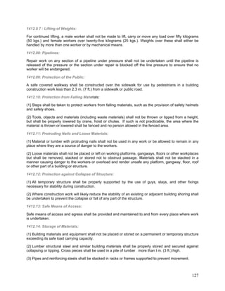 1412.0 7 : Lifting of Weights:
For continued lifting, a male worker shall not be made to lift, carry or move any load over fifty kilograms
(50 kgs.) and female workers over twenty-five kilograms (25 kgs.). Weights over these shall either be
handled by more than one worker or by mechanical means.
1412.08: Pipelines:
Repair work on any section of a pipeline under pressure shall not be undertaken until the pipeline is
released of the pressure or the section under repair is blocked off the line pressure to ensure that no
worker will be endangered.
1412.09: Protection of the Public:
A safe covered walkway shall be constructed over the sidewalk for use by pedestrians in a building
construction work less than 2.3 m. (7 ft.) from a sidewalk or public road.
1412.10: Protection from Falling Materials:
(1) Steps shall be taken to protect workers from falling materials, such as the provision of safety helmets
and safety shoes.
(2) Tools, objects and materials (including waste materials) shall not be thrown or tipped from a height,
but shall be properly lowered by crane, hoist or chutes. If such is not practicable, the area where the
material is thrown or lowered shall be fenced and no person allowed in the fenced area.
1412.11: Protruding Nails and Loose Materials:
(1) Material or lumber with protruding nails shall not be used in any work or be allowed to remain in any
place where they are a source of danger to the workers.
(2) Loose materials shall not be placed or left on working platforms, gangways, floors or other workplaces
but shall be removed, stacked or stored not to obstruct passage. Materials shall not be stacked in a
manner causing danger to the workers or overload and render unsafe any platform, gangway, floor, roof
or other part of a building or structure.
1412.12: Protection against Collapse of Structure:
(1) All temporary structure shall be properly supported by the use of guys, stays, and other fixings
necessary for stability during construction.
(2) Where construction work will likely reduce the stability of an existing or adjacent building shoring shall
be undertaken to prevent the collapse or fall of any part of the structure.
1412.13: Safe Means of Access:
Safe means of access and egress shall be provided and maintained to and from every place where work
is undertaken.
1412.14: Storage of Materials:
(1) Building materials and equipment shall not be placed or stored on a permanent or temporary structure
exceeding its safe load carrying capacity.
(2) Lumber structural steel and similar building materials shall be properly stored and secured against
collapsing or tipping. Cross pieces shall be used in a pile of lumber more than I m. (3 ft.) high.
(3) Pipes and reinforcing steels shall be stacked in racks or frames supported to prevent movement.
127
 