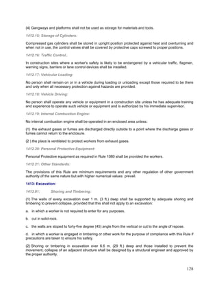(4) Gangways and platforms shall not be used as storage for materials and tools.
1412.15: Storage of Cylinders:
Compressed gas cylinders shall be stored in upright position protected against heat and overturning and
when not in use, the control valves shall be covered by protective caps screwed to proper positions.
1412.16: Traffic Control..
In construction sites where a worker's safety is likely to be endangered by a vehicular traffic, flagmen,
warning signs, barriers or lane control devices shall be installed.
1412.17: Vehicular Loading:
No person shall remain on or in a vehicle during loading or unloading except those required to be there
and only when all necessary protection against hazards are provided.
1412.18: Vehicle Driving:
No person shall operate any vehicle or equipment in a construction site unless he has adequate training
and experience to operate such vehicle or equipment and is authorized by his immediate supervisor.
1412.19: Internal Combustion Engine:
No internal combustion engine shall be operated in an enclosed area unless:
(1) the exhaust gases or fumes are discharged directly outside to a point where the discharge gases or
fumes cannot return to the enclosure.
(2 ) the place is ventilated to protect workers from exhaust gases.
1412.20: Personal Protective Equipment:
Personal Protective equipment as required in Rule 1080 shall be provided the workers.
1412.21: Other Standards:
The provisions of this Rule are minimum requirements and any other regulation of other government
authority of the same nature but with higher numerical values prevail.
1413: Excavation:
1413.01: Shoring and Timbering:
(1) The walls of every excavation over 1 m. (3 ft.) deep shall be supported by adequate shoring and
timbering to prevent collapse, provided that this shall not apply to an excavation:
a. in which a worker is not required to enter for any purposes.
b. cut in solid rock.
c. the walls are sloped to forty-five degree (45) angle from the vertical or cut to the angle of repose.
d. in which a worker is engaged in timbering or other work for the purpose of compliance with this Rule if
precautions are taken to ensure his safety.
(2) Shoring or timbering in excavation over 6.6 m. (29 ft.) deep and those installed to prevent the
movement, collapse of an adjacent structure shall be designed by a structural engineer and approved by
the proper authority.
128
 
