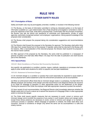RULE 1010
OTHER SAFETY RULES
1011: Promulgation of Rules:
Safety and health rules may be promulgated, amended, modified, or revoked in the following manner:
(1) The Bureau, on the basis of information submitted in writing by interested parties or on the basis of
information available to it, upon determination that a Rule should be promulgated or amended in order to
serve the objectives of the Code, shall draft a proposed Rule. Conformably with the principle of tripartism,
the Bureau may ask the advice and assistance of individuals and organizations, private or public
agencies, particularly recognized workers’ and employers’ organizations, having special knowledge of the
proposal under consideration.
(2) The Bureau shall prepare the proposal taking into consideration suggestions and recommendations
available.
(3) The Director shall forward the proposal to the Secretary for approval. The Secretary shall within thirty
(30) days from receipt thereof act on the proposal. If rejected, same shall be returned to the Bureau with
his reasons. After a reconsideration of the returned proposal, the Director shall resubmit his proposal in
the manner herein outlined.
(4) After approval of the proposal by the Secretary, the same shall be published in a newspaper of
general circulation and shall take effect fifteen (15) days from the date of publication and shall become
part of this Standards.
1012: Special Rules:
1012.01: Work Conditions or Practices Not Covered by Standards:
Any specific rule applicable to a condition, practice, means, methods, operations or processes shall also
apply to other similar work situations for which no specific rule has been established.
1012.02: Abatement of Imminent Danger:
(1) An imminent danger is a condition or practice that could reasonably be expected to cause death or
serious physical harm before abatement under the enforcement procedures can be accomplished.
(2) When an enforcement officer finds that an imminent danger exists in a workplace, he shall inform the
affected employer and workers of the danger and shall recommend to the Regional Director the issuance
of an Order for stoppage of operation or other appropriate action for the abatement of the danger.
Pending the issuance of the Order the employer shall take appropriate measures to protect the workers.
(3) Upon receipt of such recommendation, the Regional Director shall immediately determine whether the
danger exists and is of such a nature as to warrant the issuance of a Stoppage Order or other appropriate
action to minimize the danger.
(4) The Order shall require specific measures that are necessary to avoid, correct or remove such
imminent danger and to prohibit the presence of any worker in such location where such danger exists,
except those whose presence are necessary to avoid, correct or remove such danger or to maintain a
continuous process or operation. Where stoppage of operation is ordered, the Order shall allow such
correction, removal or avoidance of danger only where the same can be accomplished in a safe and
orderly manner.
12
 