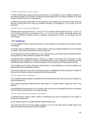 1413.08: Harmful Dust, Gases, Fumes:
(1) When harmful dusts, gases and fumes are present in an excavation to such a degree hazardous to
the safety and health of the workers, all measures shall be taken either by exhaust ventilation or by other
means to free the area of such contaminants.
(2) Internal combustion engine shall only be operated in an excavation when provision is made to ensure
that the exhaust gases and fumes are rendered harmless or discharged to a point away from the
excavation.
1413.09: Sizes and Spacing of Members:
Sheating shall not be less than 5 cm. x 15 cm. (2" x 6") in section, wales not less than 10 cm. x 15 cm. (4"
x 6") in section and struts not less than 10 cm. x 15 cm. (4" x 6") in section; the length, section and
spacing of timbering members shall be designed considering the nature of soil, depth and the
surroundings.
1414: Scaffoldings:
(1) Every scaffold shall be of good construction of sound materials and strength for the purpose for which
it is intended.
(2) Timber used for scaffolds shall be in good condition, the bark completely stripped off, and not painted
or treated in any manner that defects cannot be easily seen.
(3) All materials and parts of scaffold not in use or intended for re-use shall be kept under good condition
and separate from other materials unsuitable for scaffolds.
(4) Timber/bamboo scaffoldings shall be limited to a height of 20 meters from the ground or base
provided that, over a height of 10 meters, the scaffolding and all other installations constructed over the
scaffolding shall be designed by a structural engineer and duly approved by the appropriate authority.
(5) At heights over 20 meters, structural metals should be used designed by a structural engineer and
duly approved by the appropriate authority;
(6) Structural steel when used as load bearing members of scaffolding shall be destressed at welded or
bent joints and design construction approved by the proper authority.
1414.01: Maintenance of Scaffolds:
(1) All scaffolds shall be properly maintained and every part shall be kept, fixed and secured in position to
prevent displacement.
(2) No partly dismantled scaffold shall be used unless it is rendered stable, strong and safe for the
purpose.
(3) Scaffoldings left standing for four (4) months shall not be used until damaged members are replaced
and the whole structure returned to its original strength.
1414.02: Supervision and inspection of Scaffolds:
(1) Scaffold shall be erected, added, altered or dismantled only under the supervision of the person in
charge of the construction.
(2) All materials used in any scaffold shall be inspected before use.
(3) Lumber with two (2) nail holes aligned crosswise or four (4) nail holes along its length shall not be
used as horizontal load bearing member of scaffolds.
130
 