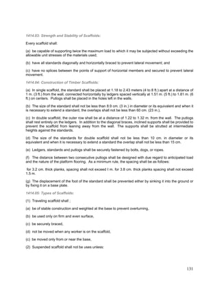 1414.03: Strength and Stability of Scaffolds:
Every scaffold shall:
(a) be capable of supporting twice the maximum load to which it may be subjected without exceeding the
allowable unit stresses of the materials used;
(b) have all standards diagonally and horizontally braced to prevent lateral movement; and
(c) have no splices between the points of support of horizontal members and secured to prevent lateral
movement.
1414.04: Construction of Timber Scaffolds:
(a) In single scaffold, the standard shall be placed at 1.18 to 2.43 meters (4 to 8 ft.) apart at a distance of
1 m. (3 ft.) from the wall, connected horizontally by ledgers spaced vertically at 1.51 m. (5 ft.) to 1.81 m. (6
ft.) on centers. Putlogs shall be placed in the holes left in the walls.
(b) The size of the standard shall not be less than 8.9 cm. (3 in.) in diameter or its equivalent and when it
is necessary to extend a standard, the overlaps shall not be less than 60 cm. (23 in.),
(c) In double scaffold, the outer row shall be at a distance of 1.22 to 1.32 m. from the wall. The putlogs
shall rest entirely on the ledgers. In addition to the diagonal braces, inclined supports shall be provided to
prevent the scaffold from leaning away from the wall. The supports shall be strutted at intermediate
heights against the standards.
(d) The size of the standards for double scaffold shall not be less than 10 cm. in diameter or its
equivalent and when it is necessary to extend a standard the overlap shall not be less than 15 cm.
(e) Ledgers, standards and putlogs shall be securely fastened by bolts, dogs, or ropes.
(f) The distance between two consecutive putlogs shall be designed with due regard to anticipated load
and the nature of the platform flooring. As a minimum rule, the spacing shall be as follows:
for 3.2 cm. thick planks, spacing shall not exceed I m. for 3.8 cm. thick planks spacing shall not exceed
1.5 m.
(g) The displacement of the foot of the standard shall be prevented either by sinking it into the ground or
by fixing it on a base plate.
1414.05: Types of Scaffolds:
(1) Traveling scaffold shall ;
(a) be of stable construction and weighted at the base to prevent overturning,
(b) be used only on firm and even surface,
(c) be securely braced,
(d) not be moved when any worker is on the scaffold,
(c) be moved only from or near the base,
(2) Suspended scaffold shall not be uses unless:
131
 