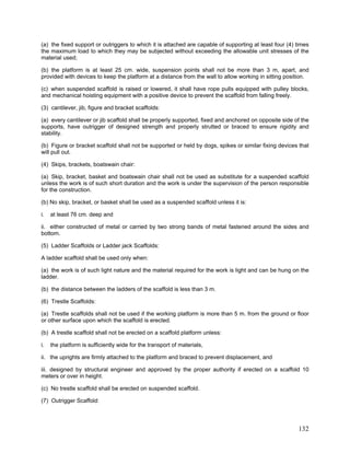 (a) the fixed support or outriggers to which it is attached are capable of supporting at least four (4) times
the maximum load to which they may be subjected without exceeding the allowable unit stresses of the
material used;
(b) the platform is at least 25 cm. wide, suspension points shall not be more than 3 m, apart, and
provided with devices to keep the platform at a distance from the wall to allow working in sitting position.
(c) when suspended scaffold is raised or lowered, it shall have rope pulls equipped with pulley blocks,
and mechanical hoisting equipment with a positive device to prevent the scaffold from falling freely.
(3) cantilever, jib, figure and bracket scaffolds:
(a) every cantilever or jib scaffold shall be properly supported, fixed and anchored on opposite side of the
supports, have outrigger of designed strength and properly strutted or braced to ensure rigidity and
stability.
(b) Figure or bracket scaffold shall not be supported or held by dogs, spikes or similar fixing devices that
will pull out.
(4) Skips, brackets, boatswain chair:
(a) Skip, bracket, basket and boatswain chair shall not be used as substitute for a suspended scaffold
unless the work is of such short duration and the work is under the supervision of the person responsible
for the construction.
(b) No skip, bracket, or basket shall be used as a suspended scaffold unless it is:
i. at least 76 cm. deep and
ii. either constructed of metal or carried by two strong bands of metal fastened around the sides and
bottom.
(5) Ladder Scaffolds or Ladder jack Scaffolds:
A ladder scaffold shall be used only when:
(a) the work is of such light nature and the material required for the work is light and can be hung on the
ladder.
(b) the distance between the ladders of the scaffold is less than 3 m.
(6) Trestle Scaffolds:
(a) Trestle scaffolds shall not be used if the working platform is more than 5 m. from the ground or floor
or other surface upon which the scaffold is erected.
(b) A trestle scaffold shall not be erected on a scaffold platform unless:
i. the platform is sufficiently wide for the transport of materials,
ii. the uprights are firmly attached to the platform and braced to prevent displacement, and
iii. designed by structural engineer and approved by the proper authority if erected on a scaffold 10
meters or over in height.
(c) No trestle scaffold shall be erected on suspended scaffold.
(7) Outrigger Scaffold:
132
 