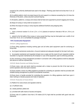 caused by the uniformly distributed load used in the design. Planking used shall not be less than 3 cm. (2
in.) thick.
(6) A scaffold platform shall not project beyond its end support to a distance exceeding four (4) times the
thickness of the plank, unless secured to prevent tipping.
(7) All planks, platforms, runways and ramps shall be fixed and supported to prevent sagging and moving.
(8) Slope of runway or ramp shall not exceed 2 in 3.
(9) When the slope of runway or ramp requires additional foothold using stepping laths,
they shall:
i. have a minimum section 5 x 8 cm. (2 in. x 3 in.) placed at maximum intervals of 46 cm. (18 in.) on
centers;
ii, extend to the full width of the runway or ramp except that they may be interrupted over a width of not
more than 10 cm. (4 in.) to facilitate the passage of barrows.
1415: Construction Equipment:
1415.01: Lifting Appliances:
(1) Every lifting appliance including working gear and all other plant equipment used for anchoring or
fixing shall:
a. be of good mechanical construction, of sound material and adequate strength for the load it will carry;
b. be properly maintained and inspected at least once a week and the result of such inspection shall be
recorded in a log book maintained by the employer or user of the equipment, open to enforcing authority.
(2) Any anchoring or fixing arrangement provided in connection with a lifting appliance shall be adequate
and secure to hold the imposed load.
1415.02: Brake Controls and Safety Devices:
(1) Every crane, crab and winch shall be provided with a brake to prevent the fall of the load and to
control operation when the load is lowered.
(2) Every handle or lever of a lifting appliance provided for controlling its operation shall be provided with
suitable locking arrangement to prevent its accidental movement.
(3) Every lever or handle provided for controlling the operation of a lifting appliance shall have upon it
clear marking to indicate purpose and mode of operation.
1415.03: Protection of Crane Driver:
(1) Platform for crane drivers and signalers shall be:
(a) of sufficient area,
(b) closely planked, plated and
(c) provided with safe means of access and egress.
(2) Every side of a platform more than 2.16 meters (6.5 ft.) high shall be provided with guard rails and
toeboards.
134
 