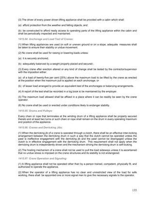 (3) The driver of every power driven lifting appliance shall be provided with a cabin which shall:
(a) afford protection from the weather and falling objects, and
(b) be constructed to afford ready access to operating parts of the lifting appliance within the cabin and
shall be periodically inspected and maintained.
1415.04: Anchorage and Load Test of Cranes:
(1) When lifting appliances are used on soft or uneven ground or on a slope, adequate measures shall
be taken to ensure their stability or undue movement.
(2) No crane shall be used for raising or lowering loads unless:
(a) it is securely anchored;
(b) adequately balanced by a weight properly placed and secured ;
(3) Every crane after erection altered or any kind of change shall be tested by the contractor/supervisor
with the imposition either:
(a) of a load of twenty-five per cent (25%) above the maximum load to be lifted by the crane as erected
at the position when the maximum pull is applied on each anchorage, or
(b) of lesser load arranged to provide an equivalent test of the anchorages or balancing arrangements.
(4) A report of the test shall be recorded in a log book to be maintained by the employer.
(5) The maximum load allowed shall be affixed in a place where it can be readily be seen by the crane
operator.
(6) No crane shall be used or erected under conditions likely to endanger stability.
1415.05: Drums and Pulleys:
Every chain or rope that terminates at the winding drum of a lifting appliance shall be properly secured
thereto and at least two turns or such chain or rope shall remain on the drum in every operating maximum
end position of the appliance.
1415.06: Cranes and Derricking Jibs:
(1) When the derricking jib of a crane is operated through a clutch, there shall be an effective inter-locking
arrangement between the derricking drum in such a way that the clutch cannot be operated unless the
pawl is ineffective engagement with the derricking jib and the pawl cannot be disengaged unless the
clutch is in effective engagement with the derricking drum. This requirement shall not apply when the
derricking drum is independently driven and the mechanism driving the derricking drum is self-locking.
(2) The hosting mechanism of a crane shall not be used to pull the load sideways unless it is ascertained
that no undue stress is imposed on the crane structures and its stability is not endangered.
1415.07: Crane Operation and Signaling:
(1) A lifting appliance shall not be operated other than by a person trained, competent, physically fit, and
authorized to operate the appliance.
(2) When the operator of a lifting appliance has no clear and unrestricted view of the load for safe
working, there shall be appointed one or more signal men to give the necessary signals to the operator.
135
 