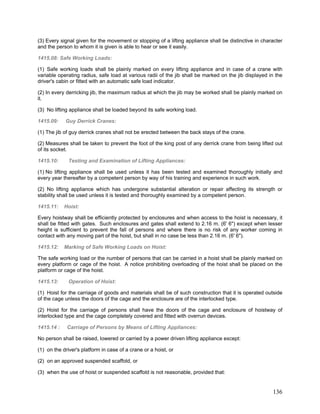 (3) Every signal given for the movement or stopping of a lifting appliance shall be distinctive in character
and the person to whom it is given is able to hear or see it easily.
1415.08: Safe Working Loads:
(1) Safe working loads shall be plainly marked on every lifting appliance and in case of a crane with
variable operating radius, safe load at various radii of the jib shall be marked on the jib displayed in the
driver's cabin or fitted with an automatic safe load indicator.
(2) In every derricking jib, the maximum radius at which the jib may be worked shall be plainly marked on
it.
(3) No lifting appliance shall be loaded beyond its safe working load.
1415.09: Guy Derrick Cranes:
(1) The jib of guy derrick cranes shall not be erected between the back stays of the crane.
(2) Measures shall be taken to prevent the foot of the king post of any derrick crane from being lifted out
of its socket.
1415.10: Testing and Examination of Lifting Appliances:
(1) No lifting appliance shall be used unless it has been tested and examined thoroughly initially and
every year thereafter by a competent person by way of his training and experience in such work.
(2) No lifting appliance which has undergone substantial alteration or repair affecting its strength or
stability shall be used unless it is tested and thoroughly examined by a competent person.
1415.11: Hoist:
Every hoistway shall be efficiently protected by enclosures and when access to the hoist is necessary, it
shall be fitted with gates. Such enclosures and gates shall extend to 2.16 m. (6' 6") except when lesser
height is sufficient to prevent the fall of persons and where there is no risk of any worker coming in
contact with any moving part of the hoist, but shall in no case be less than 2.16 m. (6' 6").
1415.12: Marking of Safe Working Loads on Hoist:
The safe working load or the number of persons that can be carried in a hoist shall be plainly marked on
every platform or cage of the hoist. A notice prohibiting overloading of the hoist shall be placed on the
platform or cage of the hoist.
1415.13: Operation of Hoist:
(1) Hoist for the carriage of goods and materials shall be of such construction that it is operated outside
of the cage unless the doors of the cage and the enclosure are of the interlocked type.
(2) Hoist for the carriage of persons shall have the doors of the cage and enclosure of hoistway of
interlocked type and the cage completely covered and fitted with overrun devices.
1415.14 : Carriage of Persons by Means of Lifting Appliances:
No person shall be raised, lowered or carried by a power driven lifting appliance except:
(1) on the driver's platform in case of a crane or a hoist, or
(2) on an approved suspended scaffold, or
(3) when the use of hoist or suspended scaffold is not reasonable, provided that:
136
 