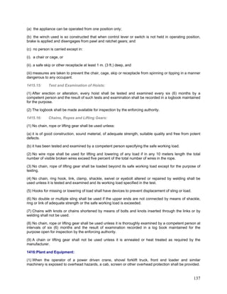 (a) the appliance can be operated from one position only;
(b) the winch used is so constructed that when control lever or switch is not held in operating position,
brake is applied and disengages from pawl and ratchet gears; and
(c) no person is carried except in:
(i). a chair or cage, or
(ii). a safe skip or other receptacle at least 1 m. (3 ft.) deep, and
(iii) measures are taken to prevent the chair, cage, skip or receptacle from spinning or tipping in a manner
dangerous to any occupant.
1415.15: Test and Examination of Hoists:
(1) After erection or alteration, every hoist shall be tested and examined every six (6) months by a
competent person and the result of such tests and examination shall be recorded in a logbook maintained
for the purpose.
(2) The logbook shall be made available for inspection by the enforcing authority.
1415.16: Chains, Ropes and Lifting Gears:
(1) No chain, rope or lifting gear shall be used unless:
(a) it is of good construction, sound material, of adequate strength, suitable quality and free from potent
defects.
(b) it has been tested and examined by a competent person specifying the safe working load.
(2) No wire rope shall be used for lifting and lowering of any load if in any 10 meters length the total
number of visible broken wires exceed five percent of the total number of wires in the rope.
(3) No chain, rope of lifting gear shall be loaded beyond its safe working load except for the purpose of
testing.
(4) No chain, ring hook, link, clamp, shackle, swivel or eyebolt altered or repaired by welding shall be
used unless it is tested and examined and its working load specified in the test.
(5) Hooks for missing or lowering of load shall have devices to prevent displacement of sling or load.
(6) No double or multiple sling shall be used if the upper ends are not connected by means of shackle,
ring or link of adequate strength or the safe working load is exceeded.
(7) Chains with knots or chains shortened by means of bolts and knots inserted through the links or by
welding shall not be used.
(8) No chain, rope or lifting gear shall be used unless it is thoroughly examined by a competent person at
intervals of six (6) months and the result of examination recorded in a log book maintained for the
purpose open for inspection by the enforcing authority.
(9) A chain or lifting gear shall not be used unless it is annealed or heat treated as required by the
manufacturer.
1416:Plant and Equipment:
(1) When the operator of a power driven crane, shovel forklift truck, front end loader and similar
machinery is exposed to overhead hazards, a cab, screen or other overhead protection shall be provided.
137
 