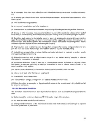 (a) all necessary steps have been taken to prevent injury to any person or damage to adjoining property,
and
(b) all existing gas, electrical and other services likely to endanger a worker shall have been shut off or
disconnected.
(3) Prior to demolition all glass shall:
(a) be removed from windows and other locations, or
(b) otherwise shall be protected so that there is no possibility of breakage at any stage of the demolition.
(4) Shoring or other necessary measures shall be taken to prevent the accidental collapse of any part of
the building or structure being demolished or any adjacent building or structure endangering the workers.
(5) Demolition shall proceed systematically, storey by storey, in a descending order and the work on the
upper floors shall be completely over before removing any of the supporting members of the structure on
the lower floor. This shall not prohibit the demolition on section, in the same descending order if means
are taken to prevent injury to workers and damage to property.
(6) All precautions shall be taken to avoid damage from collapse of a budding being demolished or any
part of it when any part of the framing is removed from a framed or partly framed building.
(7) No building or any part of the structure shall be overloaded with debris or materials to render it unsafe
and hazardous to persons working.
(8) Adequate precautions shall be taken to avoid danger from any sudden twisting, springing or collapse
of any steel or ironwork cut or released.
(9) No workers shall stand on top of wall, pier or chimney more than six (6) meters (1 8 ft.) high unless
safe flooring or adequate scaffolding or staging is provided on all sides of the wall, three (3) meters (9 ft.)
away from where he is working.
(10) A truss, girder, or other structural member shall not be disconnected until it has been:
(a) relieved of all loads other than its own weight, and
(b) provided with temporary supports.
(11) Stairs and stair railings, passageways and ladders shall be demolished last.
(12)When demolition is suspended or discontinued all access to the remaining part of the building shall
be fenced or barricaded.
1418.00: Mechanical Demolition:
The demolition area where work is done by mechanical devices such as weight balls or power shovels
shall:
(a) be barricaded for a minimum distance of 1 1/2 times the height of the structure.
(b) not allow entrance of unauthorized persons.
(c) arranged and maintained so the mechanical devices used shall not cause any damage to adjacent
structures, power lines or public road.
139
 