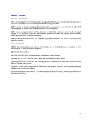 1419.00; Explosives:
1419.01: Supervision:
(1) A competent person shall be appointed in charge of and personally present at a blasting operations
who shall supervise the fixing of all charges and other blasting, activities.
(2) The names of persons designated to handle, transport, prepare or use dynamite or other high
explosives shall be posted in the field office and on or in the magazine.
(3) No person inexperienced in handling dynamite or other high explosives shall handle, transport,
prepare or use dynamite, unless the inexperienced person work under the personal supervision of a
person with experience in blasting operations.
(4) A record of explosives received and used shall be properly maintained and open for inspection by the
enforcing authority.
1419.0 2: Blasting:
(1) Only the quantity of dynamite required for immediate use in blasting of a part of a building or other
structure shall be removed from the magazine.
(2) No holes shall be drilled:
(a) within 3.3 m. (10 ft.) of a hole containing explosives or blasting agents;
(b) within 6.6 m. (20 ft.) of a hole being loaded with explosives or blasting agents.
(3) Every firing circuit in connection with blasting operations shall be broken in a suitable manner at a safe
distance from the blasting area.
(4) When a charge is fired, steps shall be taken to see that persons employed are in a position free from
the explosives or from flying objects.
(5) The applicable provisions of Rule 1140 shall also apply to the use, handling, and storage of explosives
in construction industry.
140
 