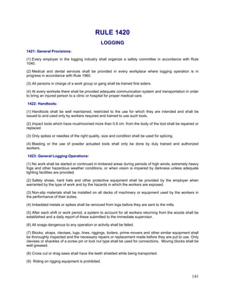 RULE 1420
LOGGING
1421: General Provisions:
(1) Every employer in the logging industry shall organize a safety committee in accordance with Rule
1040.
(2) Medical and dental services shall be provided in every workplace where logging operation is in
progress in accordance with Rule 1960.
(3) All persons in charge of a work group or gang shall be trained first aiders.
(4) At every worksite there shall be provided adequate communication system and transportation in order
to bring an injured person to a clinic or hospital for proper medical care.
1422: Handtools:
(1) Handtools shall be well maintained, restricted to the use for which they are intended and shall be
issued to and used only by workers required and trained to use such tools.
(2) Impact tools which have mushroomed more than 0.6 cm. from the body of the tool shall be repaired or
replaced.
(3) Only spikes or needles of the right quality, size and condition shall be used for splicing.
(4) Blasting or the use of powder actuated tools shall only be done by duly trained and authorized
workers.
1423: General Logging Operations:
(1) No work shall be started or continued in timbered areas during periods of high winds, extremely heavy
fogs and other hazardous weather conditions, or when vision is impaired by darkness unless adequate
lighting facilities are provided.
(2) Safety shoes, hard hats and other protective equipment shall be provided by the employer when
warranted by the type of work and by the hazards in which the workers are exposed.
(3) Non-slip materials shall be installed on all decks of machinery or equipment used by the workers in
the performance of their duties.
(4) Imbedded metals or spikes shall be removed from logs before they are sent to the mills.
(5) After each shift or work period, a system to account for all workers returning from the woods shall be
established and a daily report of these submitted to the immediate supervisor.
(6) All snags dangerous to any operation or activity shall be felled.
(7) Blocks, straps, clevises, lugs, lines, riggings, boilers, prime movers and other similar equipment shall
be thoroughly inspected and the necessary repairs or replacement made before they are put to use. Only
clevises or shackles of a screw pin or lock nut type shall be used for connections. Moving blocks shall be
well greased.
(8) Cross cut or drag saws shall have the teeth shielded while being transported.
(9) Riding on rigging equipment is prohibited.
141
 